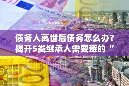 北京债务人离世后债务怎么办？揭开5类继承人需要避的“坑”