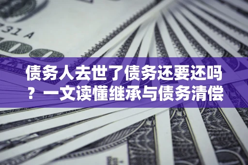 北京债务人去世了债务还要还吗？一文读懂继承与债务清偿