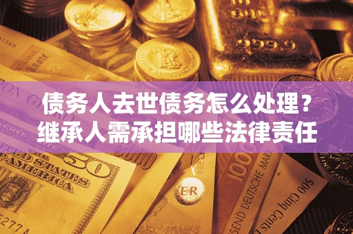 北京债务人去世债务怎么处理？继承人需承担哪些法律责任？
