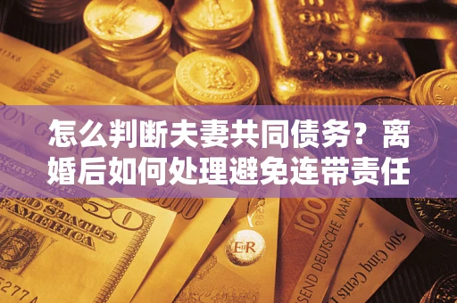 北京怎么判断夫妻共同债务？离婚后如何处理避免连带责任？